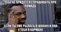 тебе не придётся спрашивать про помаду, если ты уже рылась в шкафу и она у тебя в кармане