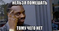 нельзя помешать тому чего нет