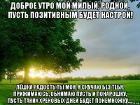 доброе утро мой милый, родной, пусть позитивным будет настрой! лёшка радость ты моя, я скучаю без тебя. прижимаюсь, обнимаю пусть и понарошку, пусть таких хреновых дней будет понемножку....