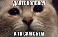 дайте колбасу а то сам сьем