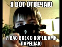 я вот отвечаю я вас всех с корешами порешаю