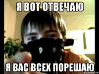 я вот отвечаю я вас всех порешаю