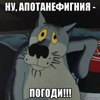 ну, апотанефигния - погоди!!!