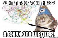 учитель:чо за фигня??? я:вжух это шедевр!