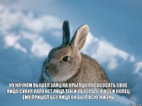 ну начнём вышел заяц на крылцо посососать своё яйцо сунул лапу нет яйца так и обосрался всё и копец ему пришел без яйца он был всю жизнь