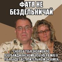 фатя не бездельничай скоро у тебя экзамен по азербайджанскому языку а в мае у тебя будет вступительный экзамен