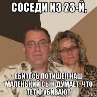 соседи из 23-й, ебитесь потише!! наш маленький сын думает, что тётю убивают