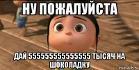 ну пожалуйста дай 555555555555555 тысяч на шоколадку