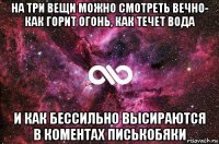 на три вещи можно смотреть вечно- как горит огонь, как течет вода и как бессильно высираются в коментах писькобяки