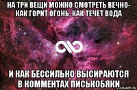 на три вещи можно смотреть вечно- как горит огонь, как течет вода и как бессильно высираются в комментах писькобяки