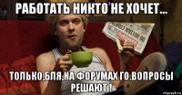 работать никто не хочет... только,бля,на форумах го.вопросы решают !