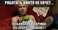 работать никто не хочет... только,бля,на форумах гос.вопросы решают !