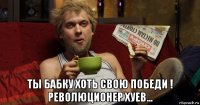  ты бабку хоть свою победи ! революционер хуев...