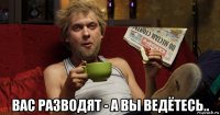  вас разводят - а вы ведётесь..