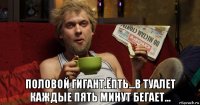  половой гигант.ёпть...в туалет каждые пять минут бегает...