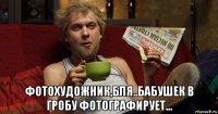  фотохудожник,бля..бабушек в гробу фотографирует...