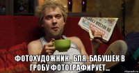  фотохудожник , бля..бабушек в гробу фотографирует...
