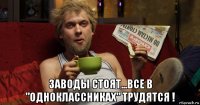  заводы стоят...все в "одноклассниках" трудятся !