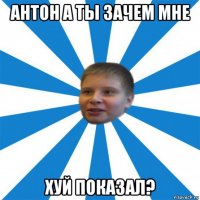 антон а ты зачем мне хуй показал?