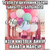 т.гуля туган кунинизбен!!! бакытты болыныз! изги ниетпен: айнур жанат и мансур