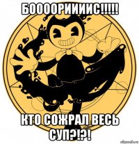 боооориииис!!!!! кто сожрал весь суп?!?!
