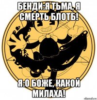 бенди:я тьма, я смерть блотб! я:о боже, какой милаха!