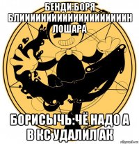 бенди:боря блиииииииииииииииииииин лошара борисычь:чё надо а в кс удалил ак