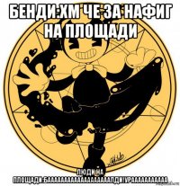 бенди:хм че за нафиг на площади люди на площади:бааааааааааааааааааалди!урааааааааааа