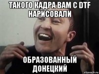такого кадра вам с dtf нарисовали образованный донецкий