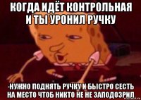 когда идёт контрольная и ты уронил ручку -нужно поднять ручку и быстро сесть на место чтоб никто не не заподозрил