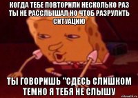 когда тебе повторили несколько раз ты не расслышал но чтоб разрулить ситуацию ты говоришь "сдесь слишком темно я тебя не слышу