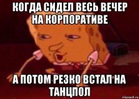 когда сидел весь вечер на корпоративе а потом резко встал на танцпол