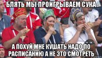 блять мы проигрываем сука а похуй мне кушать надо по расписанию а не это смотреть