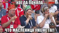 когда поняла что масленица уже не та!!