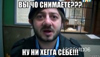 вы чо снимаете??? ну ни хегга себе!!!