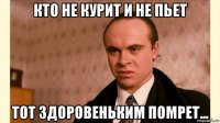 кто не курит и не пьет тот здоровеньким помрет...