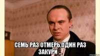  семь раз отмерь,один раз закури ...