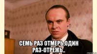  семь раз отмерь,один раз-отрежь..