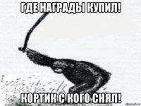 где награды купил! кортик с кого снял!