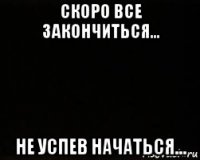 скоро все закончиться... не успев начаться...