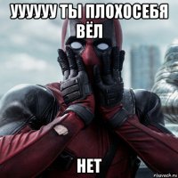 уууууу ты плохосебя вёл нет