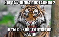 когда училка поставила 2 и ты со злости ответил нагло