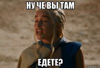 ну че вы там едете?