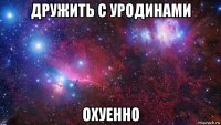 дружить с уродинами охуенно