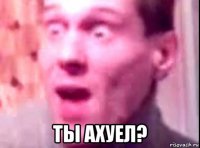  ты ахуел?