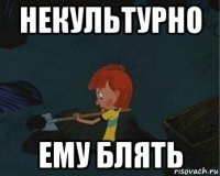 некультурно ему блять