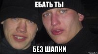 ебать ты без шапки