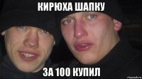 кирюха шапку за 100 купил