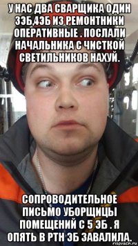 у нас два сварщика один 3эб,4эб из ремонтники оперативные . послали начальника с чисткой светильников нахуй. сопроводительное письмо уборщицы помещений с 5 эб . я опять в ртн эб завалила.