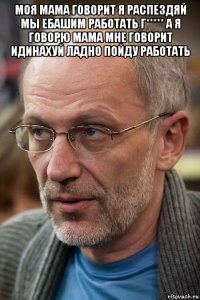 моя мама говорит я распездяй мы ебашим работать г***** а я говорю мама мне говорит идинахуй ладно пойду работать 